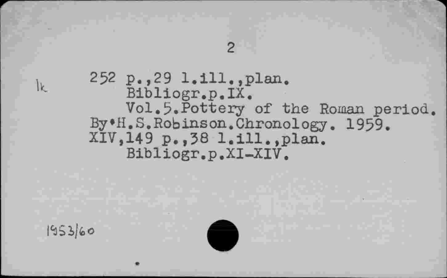 ﻿2
252 р.,29 1.111.,plan.
Bibliogr.p.IX.
Vol.5.Pottery of the Roman period. By»H.S.Robinson.Chronology. 1959. XIV,149 p.,58 1.111.,plan.
Bibliogr.p.XI-XIV.
